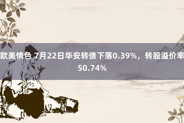 欧美情色 7月22日华安转债下落0.39%，转股溢价率50.74%