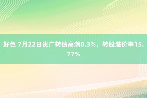 好色 7月22日贵广转债高潮0.3%，转股溢价率15.77%