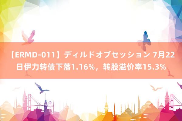 【ERMD-011】ディルドオブセッション 7月22日伊力转债下落1.16%，转股溢价率15.3%