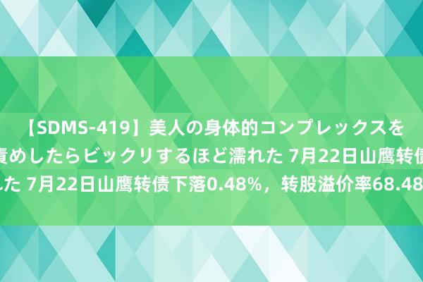 【SDMS-419】美人の身体的コンプレックスを、じっくり弄って羞恥責めしたらビックリするほど濡れた 7月22日山鹰转债下落0.48%，转股溢价率68.48%