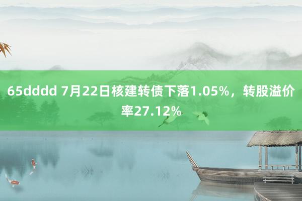 65dddd 7月22日核建转债下落1.05%，转股溢价率27.12%