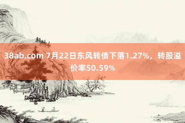 38ab.com 7月22日东风转债下落1.27%，转股溢价率50.59%