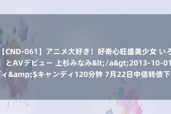 【CND-061】アニメ大好き！好奇心旺盛美少女 いろんなHを経験したい！とAVデビュー 上杉みなみ</a>2013-10-01キャンディ&$キャンディ120分钟 7月22日中信转债下降1.48%，转股溢价率4.94%