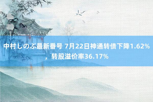 中村しのぶ最新番号 7月22日神通转债下降1.62%，转股溢价率36.17%