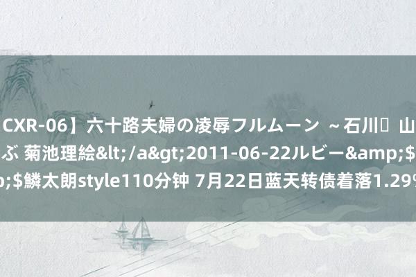 【CXR-06】六十路夫婦の凌辱フルムーン ～石川・山中温泉篇～ 中村しのぶ 菊池理絵</a>2011-06-22ルビー&$鱗太朗style110分钟 7月22日蓝天转债着落1.29%，转股溢价率3.14%