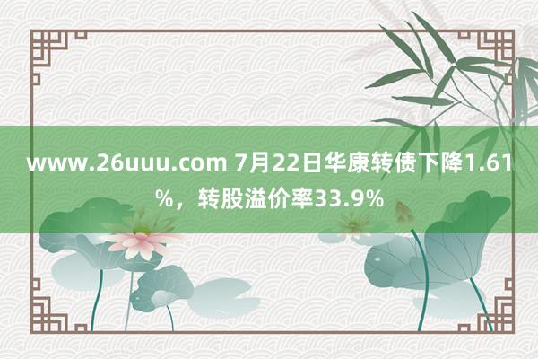 www.26uuu.com 7月22日华康转债下降1.61%，转股溢价率33.9%