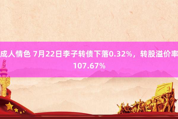 成人情色 7月22日李子转债下落0.32%，转股溢价率107.67%