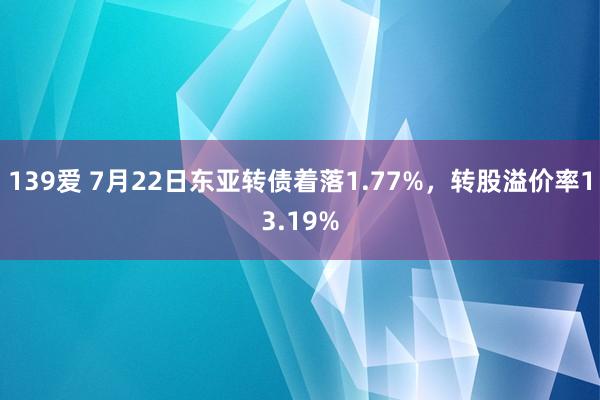 139爱 7月22日东亚转债着落1.77%，转股溢价率13.19%