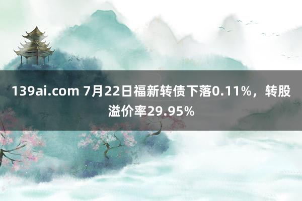 139ai.com 7月22日福新转债下落0.11%，转股溢价率29.95%