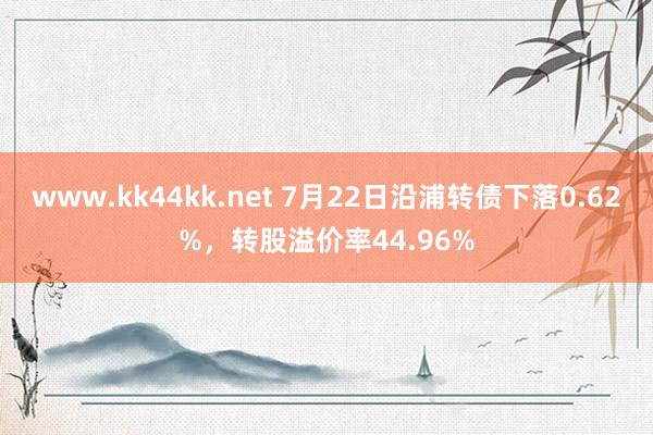 www.kk44kk.net 7月22日沿浦转债下落0.62%，转股溢价率44.96%