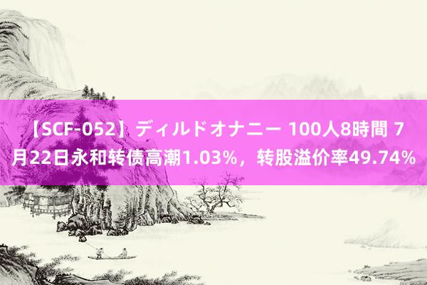 【SCF-052】ディルドオナニー 100人8時間 7月22日永和转债高潮1.03%，转股溢价率49.74%