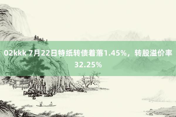 02kkk 7月22日特纸转债着落1.45%，转股溢价率32.25%