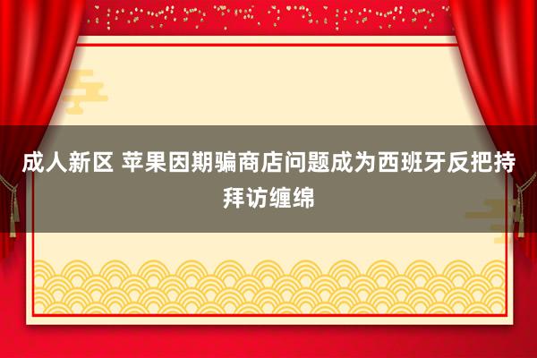 成人新区 苹果因期骗商店问题成为西班牙反把持拜访缠绵