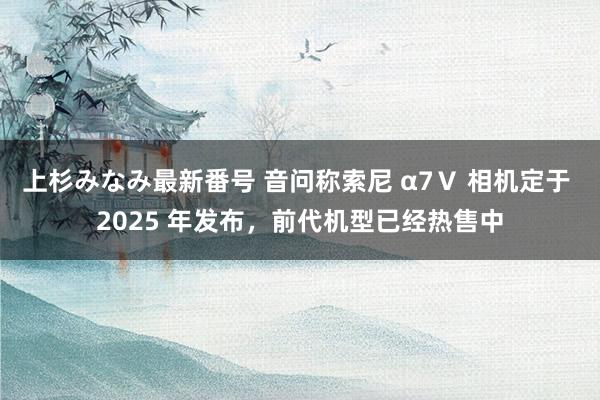 上杉みなみ最新番号 音问称索尼 α7Ⅴ 相机定于 2025 年发布，前代机型已经热售中