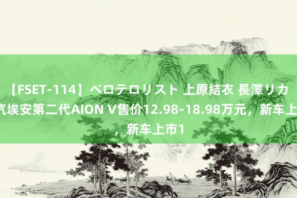 【FSET-114】ベロテロリスト 上原結衣 長澤リカ 广汽埃安第二代AION V售价12.98-18.98万元，新车上市1