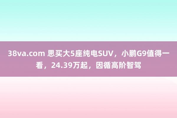 38va.com 思买大5座纯电SUV，小鹏G9值得一看，24.39万起，因循高阶智驾