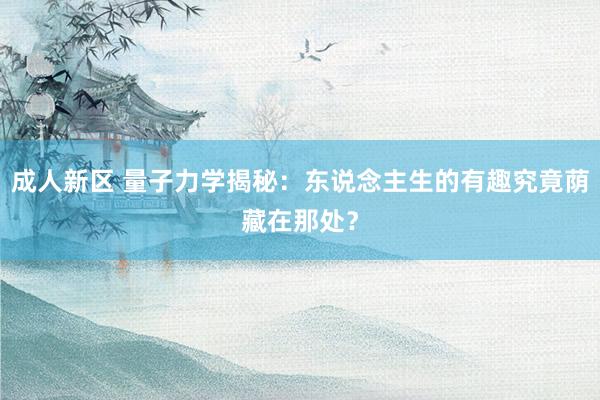 成人新区 量子力学揭秘：东说念主生的有趣究竟荫藏在那处？