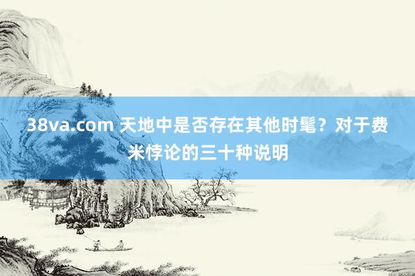 38va.com 天地中是否存在其他时髦？对于费米悖论的三十种说明