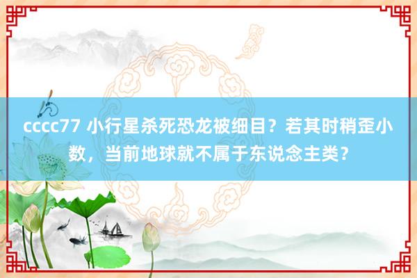 cccc77 小行星杀死恐龙被细目？若其时稍歪小数，当前地球就不属于东说念主类？