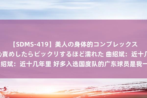 【SDMS-419】美人の身体的コンプレックスを、じっくり弄って羞恥責めしたらビックリするほど濡れた 曲绍斌：近十几年里 好多入选国度队的广东球员是我一手带起来的