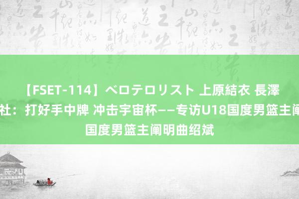 【FSET-114】ベロテロリスト 上原結衣 長澤リカ 新华社：打好手中牌 冲击宇宙杯——专访U18国度男篮主阐明曲绍斌