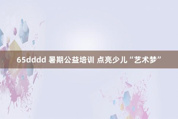 65dddd 暑期公益培训 点亮少儿“艺术梦”