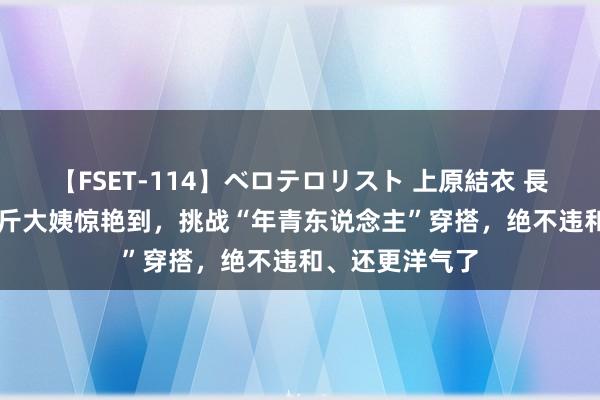 【FSET-114】ベロテロリスト 上原結衣 長澤リカ 被120斤大姨惊艳到，挑战“年青东说念主”穿搭，绝不违和、还更洋气了