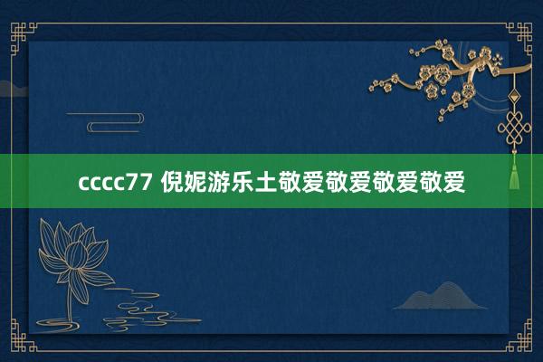 cccc77 倪妮游乐土敬爱敬爱敬爱敬爱