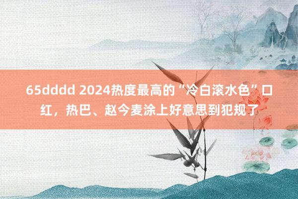 65dddd 2024热度最高的“冷白滚水色”口红，热巴、赵今麦涂上好意思到犯规了