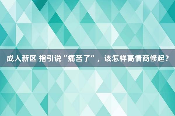 成人新区 指引说“痛苦了”，该怎样高情商修起？