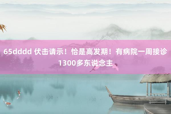 65dddd 伏击请示！恰是高发期！有病院一周接诊1300多东说念主