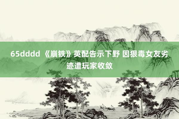 65dddd 《崩铁》英配告示下野 因狠毒女友劣迹遭玩家收敛