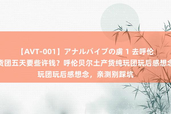 【AVT-001】アナルバイブの虜 1 去呼伦贝尔报个土产货团五天要些许钱？呼伦贝尔土产货纯玩团玩后感想念，亲测别踩坑