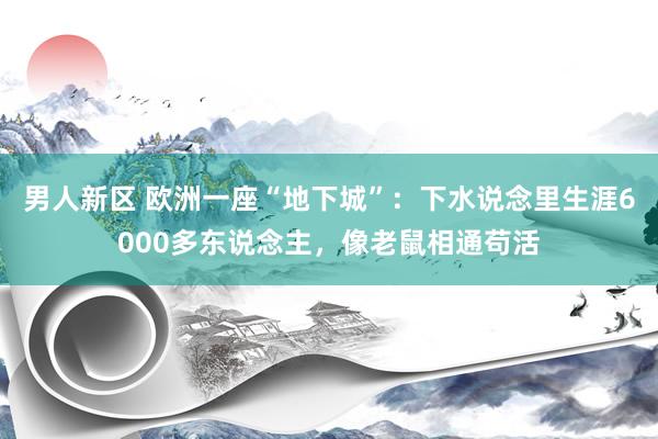 男人新区 欧洲一座“地下城”：下水说念里生涯6000多东说念主，像老鼠相通苟活