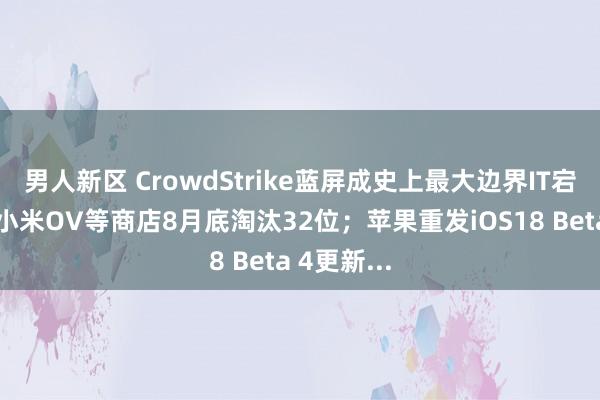 男人新区 CrowdStrike蓝屏成史上最大边界IT宕机事故；小米OV等商店8月底淘汰32位；苹果重发iOS18 Beta 4更新...