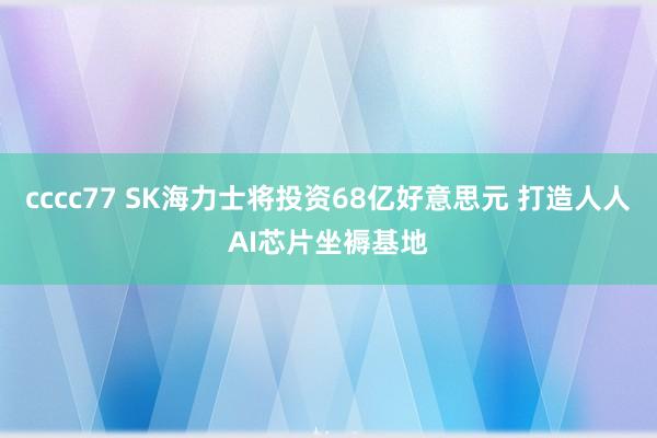 cccc77 SK海力士将投资68亿好意思元 打造人人AI芯片坐褥基地