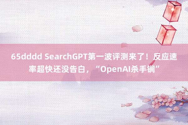 65dddd SearchGPT第一波评测来了！反应速率超快还没告白，“OpenAI杀手锏”