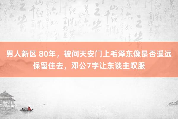 男人新区 80年，被问天安门上毛泽东像是否遥远保留住去，邓公7字让东谈主叹服