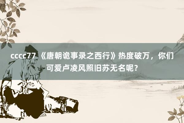 cccc77 《唐朝诡事录之西行》热度破万，你们可爱卢凌风照旧苏无名呢？