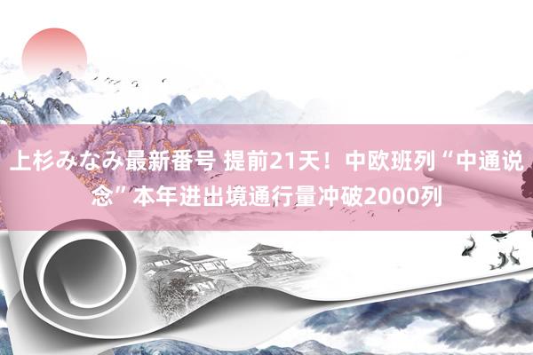 上杉みなみ最新番号 提前21天！中欧班列“中通说念”本年进出境通行量冲破2000列