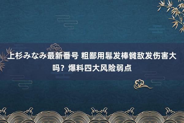 上杉みなみ最新番号 粗鄙用鬈发棒雠敌发伤害大吗？爆料四大风险弱点