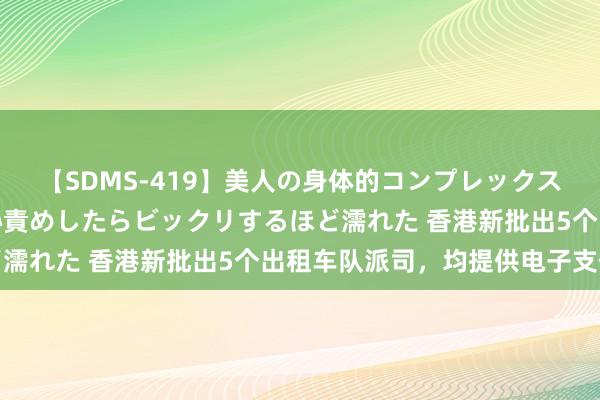 【SDMS-419】美人の身体的コンプレックスを、じっくり弄って羞恥責めしたらビックリするほど濡れた 香港新批出5个出租车队派司，均提供电子支付