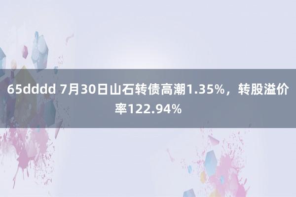 65dddd 7月30日山石转债高潮1.35%，转股溢价率122.94%