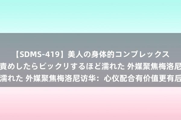 【SDMS-419】美人の身体的コンプレックスを、じっくり弄って羞恥責めしたらビックリするほど濡れた 外媒聚焦梅洛尼访华：心仪配合有价值更有后劲