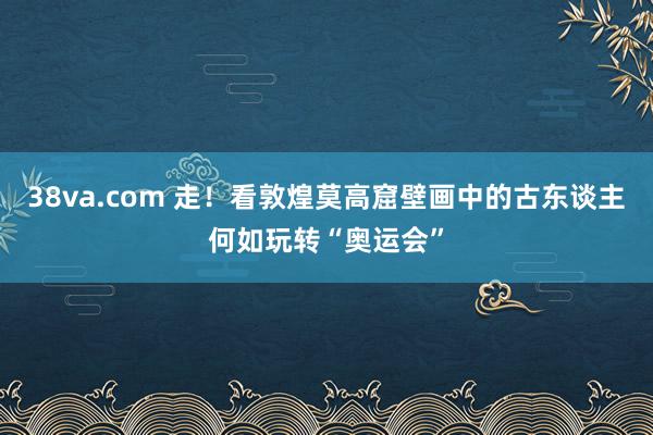 38va.com 走！看敦煌莫高窟壁画中的古东谈主何如玩转“奥运会”