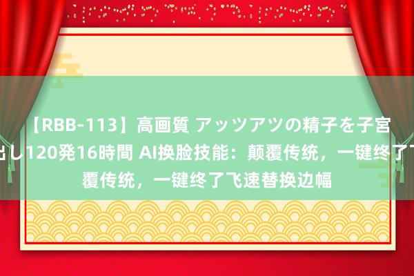 【RBB-113】高画質 アッツアツの精子を子宮に孕ませ中出し120発16時間 AI换脸技能：颠覆传统，一键终了飞速替换边幅