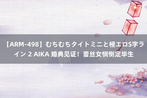 【ARM-498】むちむちタイトミニと極エロS字ライン 2 AIKA 婚典见证！蕾丝女悯恻定毕生