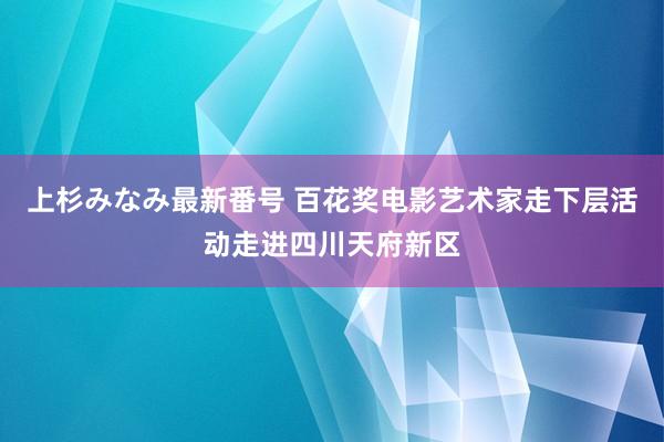 上杉みなみ最新番号 百花奖电影艺术家走下层活动走进四川天府新区