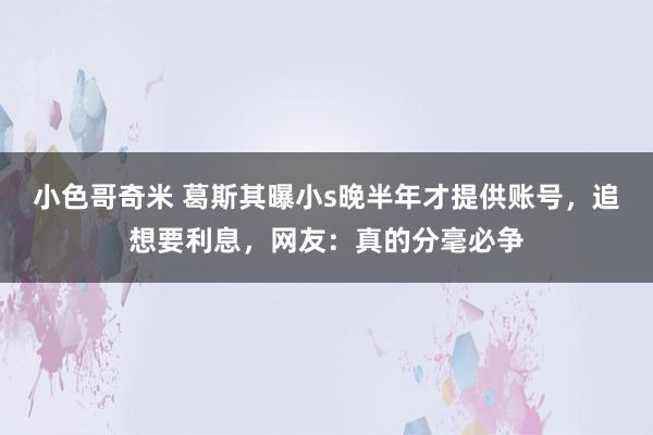 小色哥奇米 葛斯其曝小s晚半年才提供账号，追想要利息，网友：真的分毫必争