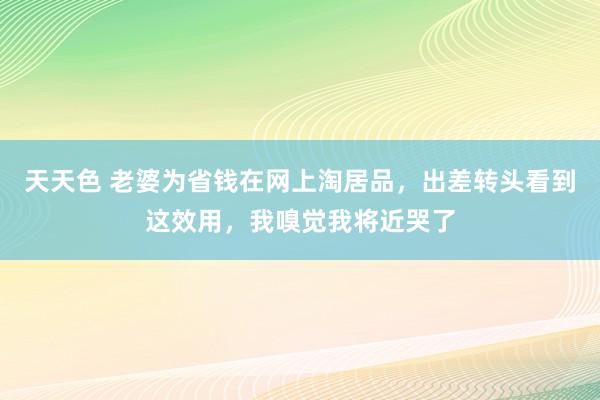 天天色 老婆为省钱在网上淘居品，出差转头看到这效用，我嗅觉我将近哭了